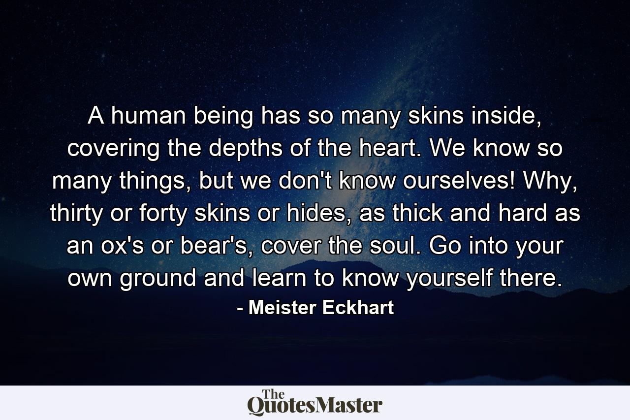 A human being has so many skins inside, covering the depths of the heart. We know so many things, but we don't know ourselves! Why, thirty or forty skins or hides, as thick and hard as an ox's or bear's, cover the soul. Go into your own ground and learn to know yourself there. - Quote by Meister Eckhart