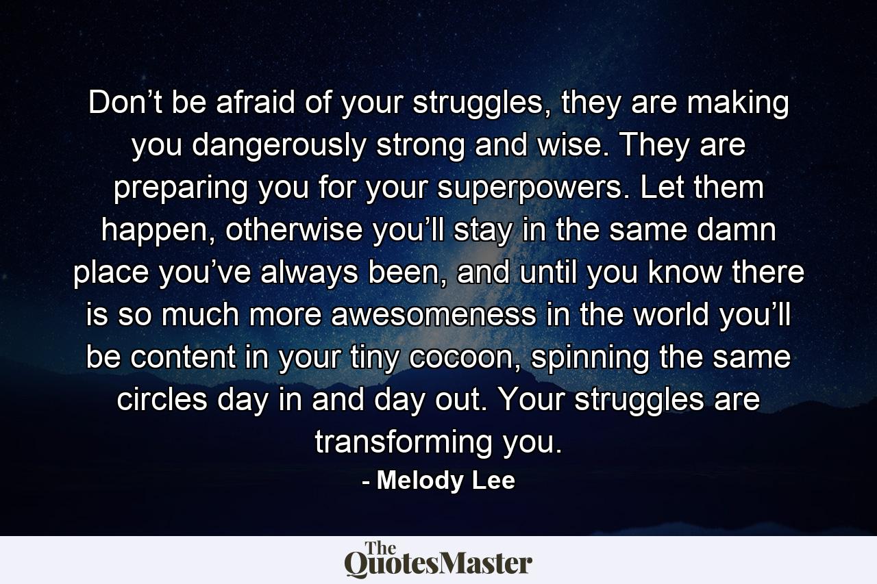 Don’t be afraid of your struggles, they are making you dangerously strong and wise. They are preparing you for your superpowers. Let them happen, otherwise you’ll stay in the same damn place you’ve always been, and until you know there is so much more awesomeness in the world you’ll be content in your tiny cocoon, spinning the same circles day in and day out. Your struggles are transforming you. - Quote by Melody Lee