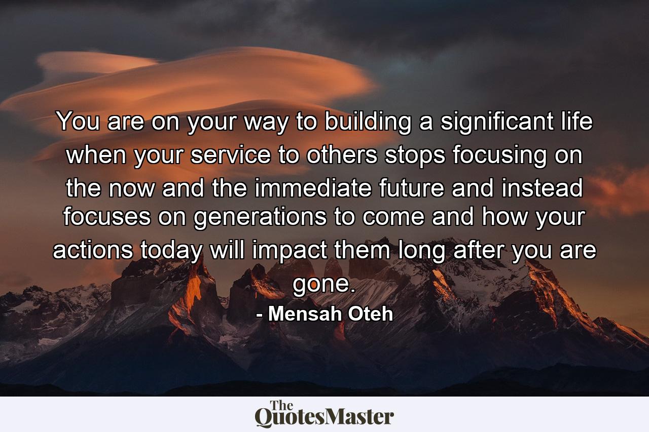 You are on your way to building a significant life when your service to others stops focusing on the now and the immediate future and instead focuses on generations to come and how your actions today will impact them long after you are gone. - Quote by Mensah Oteh