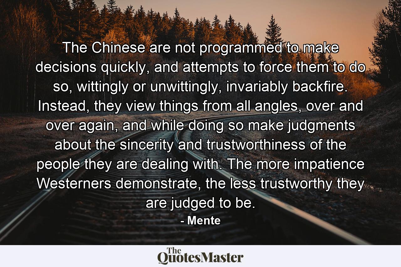 The Chinese are not programmed to make decisions quickly, and attempts to force them to do so, wittingly or unwittingly, invariably backfire. Instead, they view things from all angles, over and over again, and while doing so make judgments about the sincerity and trustworthiness of the people they are dealing with. The more impatience Westerners demonstrate, the less trustworthy they are judged to be. - Quote by Mente