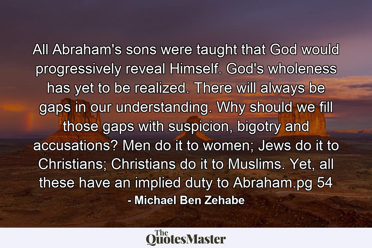 All Abraham's sons were taught that God would progressively reveal Himself. God's wholeness has yet to be realized. There will always be gaps in our understanding. Why should we fill those gaps with suspicion, bigotry and accusations? Men do it to women; Jews do it to Christians; Christians do it to Muslims. Yet, all these have an implied duty to Abraham.pg 54 - Quote by Michael Ben Zehabe