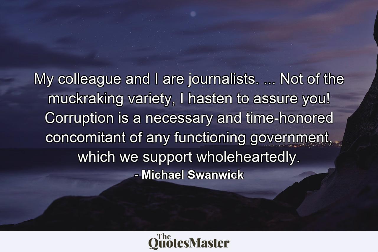 My colleague and I are journalists. ... Not of the muckraking variety, I hasten to assure you! Corruption is a necessary and time-honored concomitant of any functioning government, which we support wholeheartedly. - Quote by Michael Swanwick