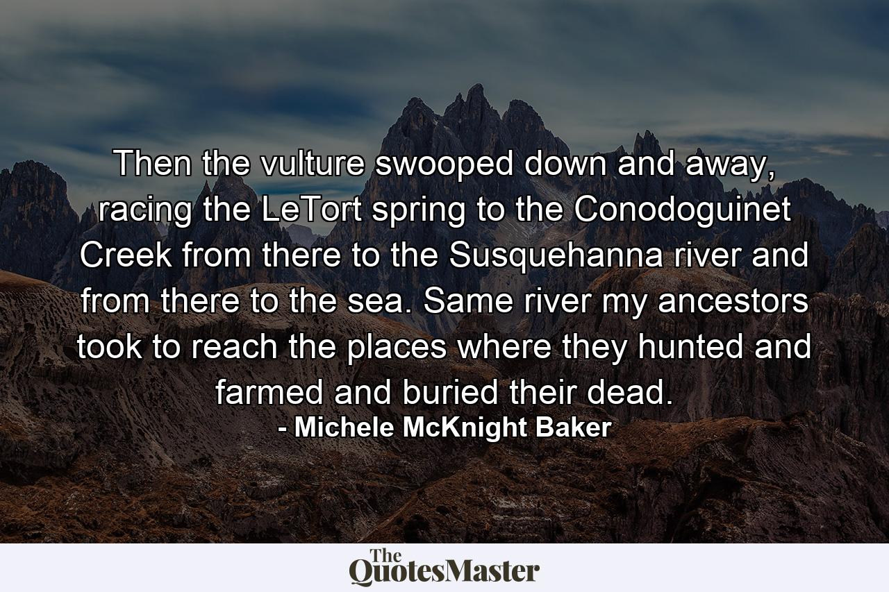 Then the vulture swooped down and away, racing the LeTort spring to the Conodoguinet Creek from there to the Susquehanna river and from there to the sea. Same river my ancestors took to reach the places where they hunted and farmed and buried their dead. - Quote by Michele McKnight Baker