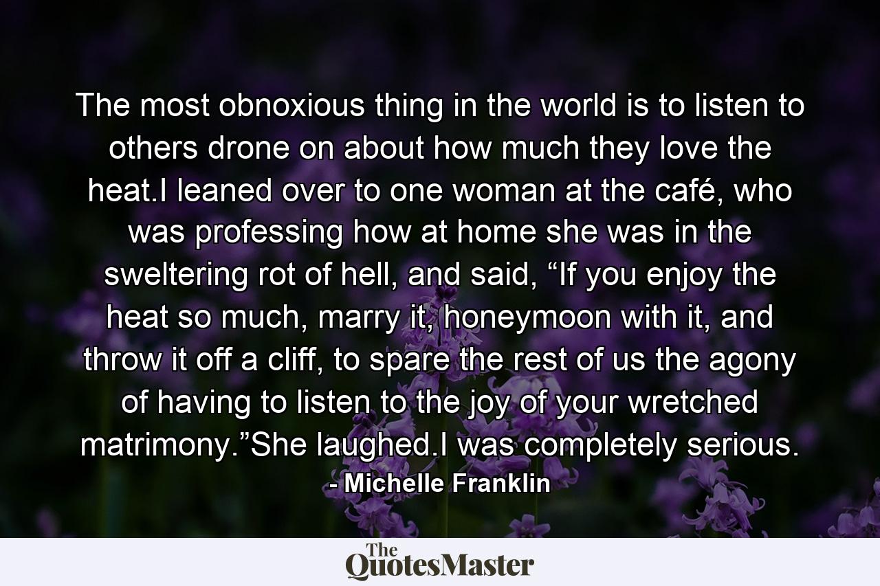 The most obnoxious thing in the world is to listen to others drone on about how much they love the heat.I leaned over to one woman at the café, who was professing how at home she was in the sweltering rot of hell, and said, “If you enjoy the heat so much, marry it, honeymoon with it, and throw it off a cliff, to spare the rest of us the agony of having to listen to the joy of your wretched matrimony.”She laughed.I was completely serious. - Quote by Michelle Franklin