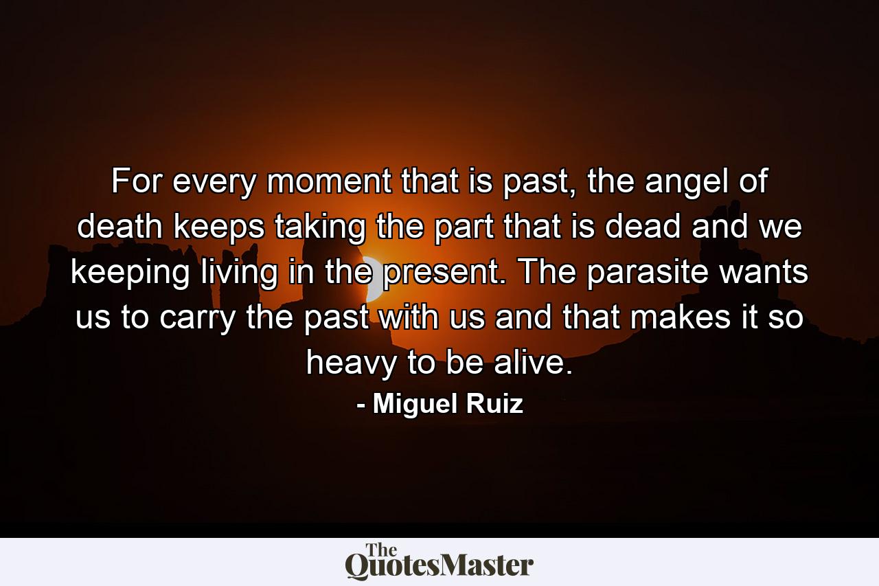 For every moment that is past, the angel of death keeps taking the part that is dead and we keeping living in the present. The parasite wants us to carry the past with us and that makes it so heavy to be alive. - Quote by Miguel Ruiz