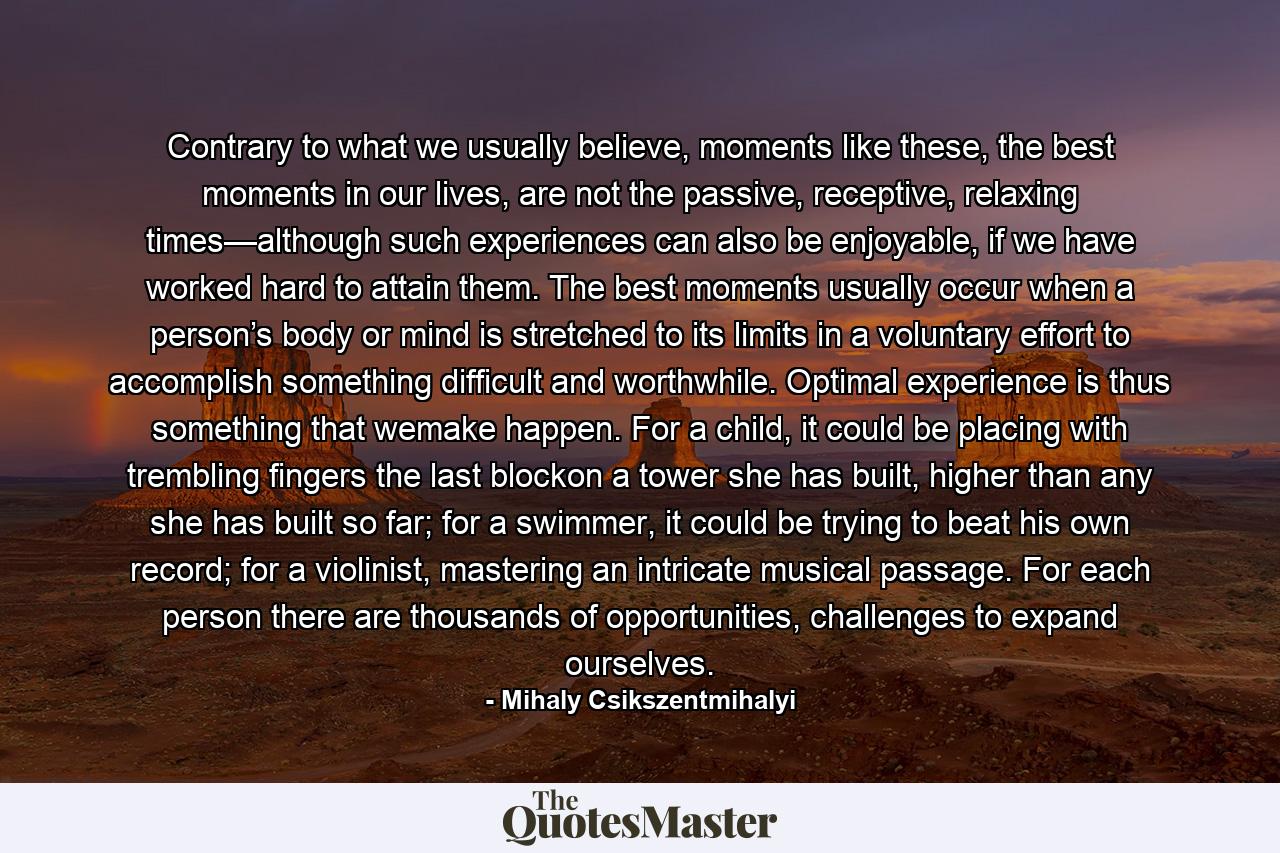 Contrary to what we usually believe, moments like these, the best moments in our lives, are not the passive, receptive, relaxing times—although such experiences can also be enjoyable, if we have worked hard to attain them. The best moments usually occur when a person’s body or mind is stretched to its limits in a voluntary effort to accomplish something difficult and worthwhile. Optimal experience is thus something that wemake happen. For a child, it could be placing with trembling fingers the last blockon a tower she has built, higher than any she has built so far; for a swimmer, it could be trying to beat his own record; for a violinist, mastering an intricate musical passage. For each person there are thousands of opportunities, challenges to expand ourselves. - Quote by Mihaly Csikszentmihalyi