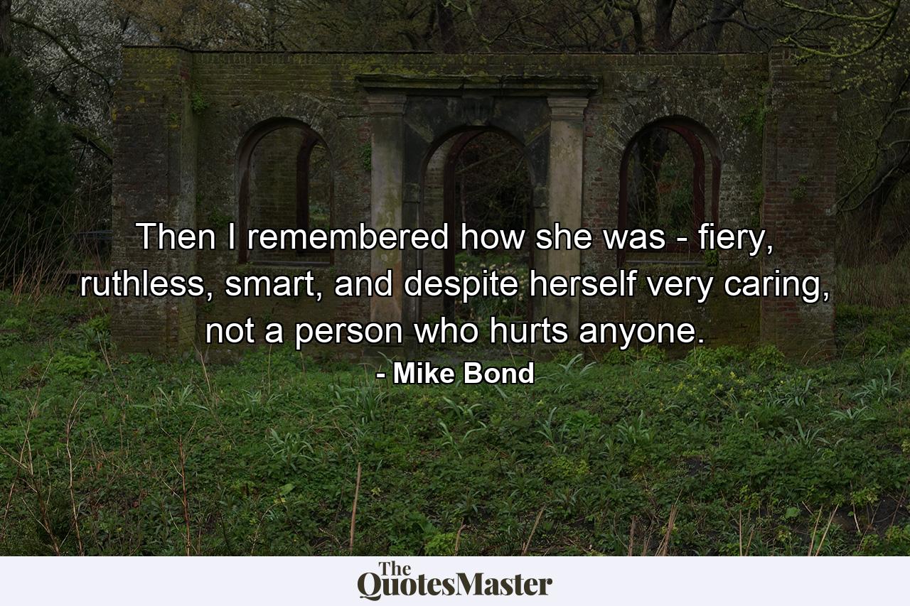 Then I remembered how she was - fiery, ruthless, smart, and despite herself very caring, not a person who hurts anyone. - Quote by Mike Bond