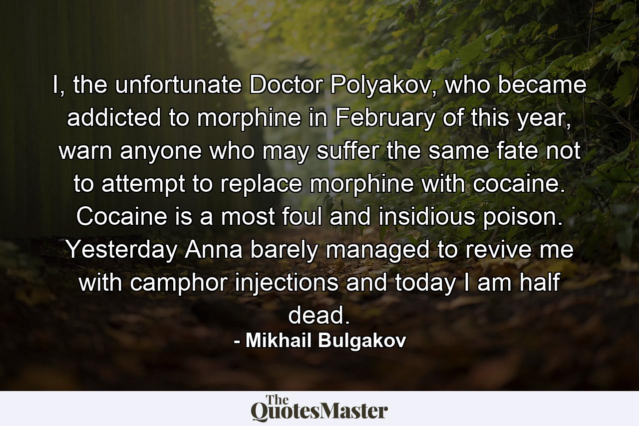 I, the unfortunate Doctor Polyakov, who became addicted to morphine in February of this year, warn anyone who may suffer the same fate not to attempt to replace morphine with cocaine. Cocaine is a most foul and insidious poison. Yesterday Anna barely managed to revive me with camphor injections and today I am half dead. - Quote by Mikhail Bulgakov