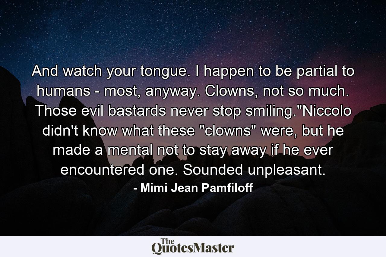 And watch your tongue. I happen to be partial to humans - most, anyway. Clowns, not so much. Those evil bastards never stop smiling.