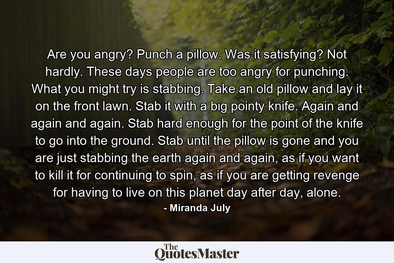 Are you angry? Punch a pillow. Was it satisfying? Not hardly. These days people are too angry for punching. What you might try is stabbing. Take an old pillow and lay it on the front lawn. Stab it with a big pointy knife. Again and again and again. Stab hard enough for the point of the knife to go into the ground. Stab until the pillow is gone and you are just stabbing the earth again and again, as if you want to kill it for continuing to spin, as if you are getting revenge for having to live on this planet day after day, alone. - Quote by Miranda July