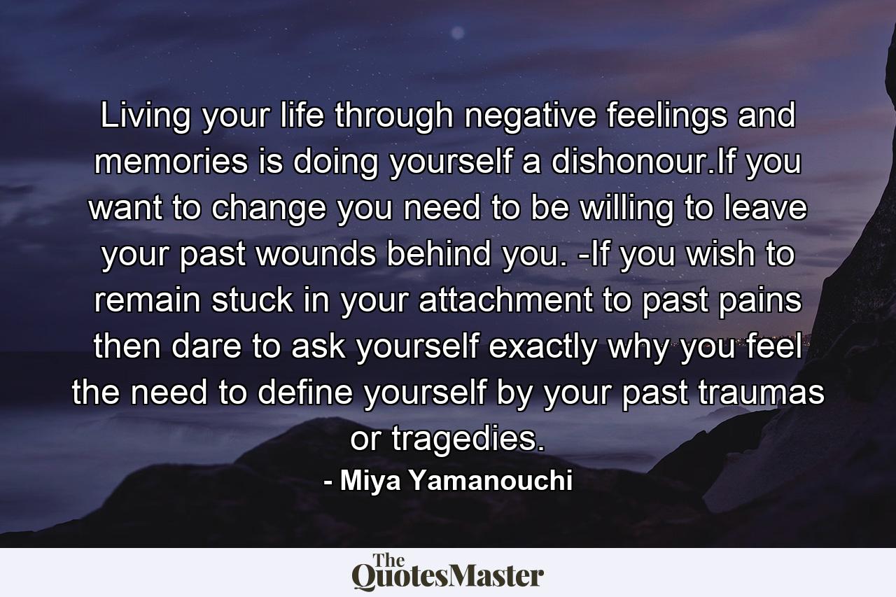 Living your life through negative feelings and memories is doing yourself a dishonour.If you want to change you need to be willing to leave your past wounds behind you. -If you wish to remain stuck in your attachment to past pains then dare to ask yourself exactly why you feel the need to define yourself by your past traumas or tragedies. - Quote by Miya Yamanouchi