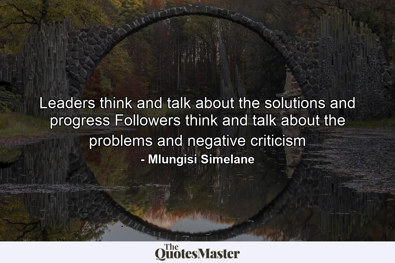 Leaders think and talk about the solutions and progress Followers think and talk about the problems and negative criticism - Quote by Mlungisi Simelane