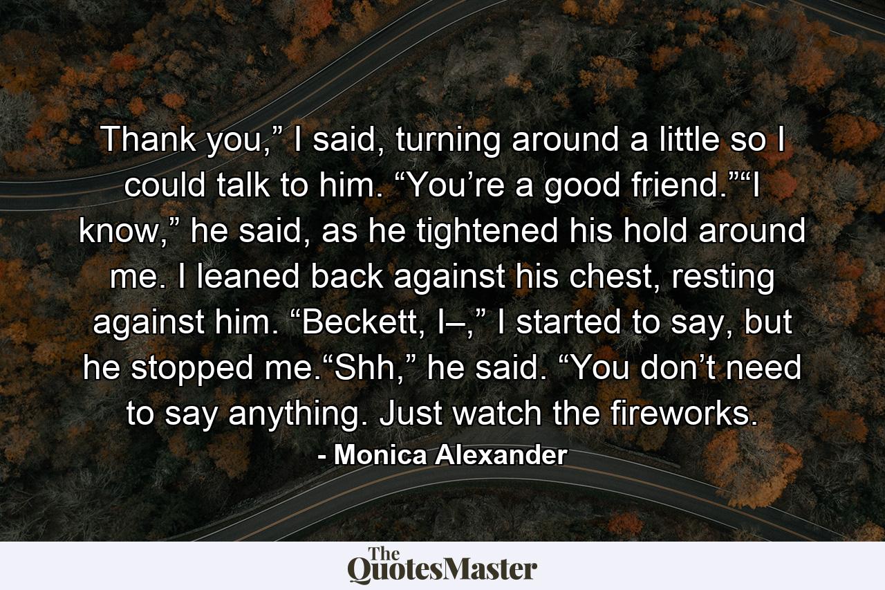 Thank you,” I said, turning around a little so I could talk to him. “You’re a good friend.”“I know,” he said, as he tightened his hold around me. I leaned back against his chest, resting against him. “Beckett, I–,” I started to say, but he stopped me.“Shh,” he said. “You don’t need to say anything. Just watch the fireworks. - Quote by Monica Alexander