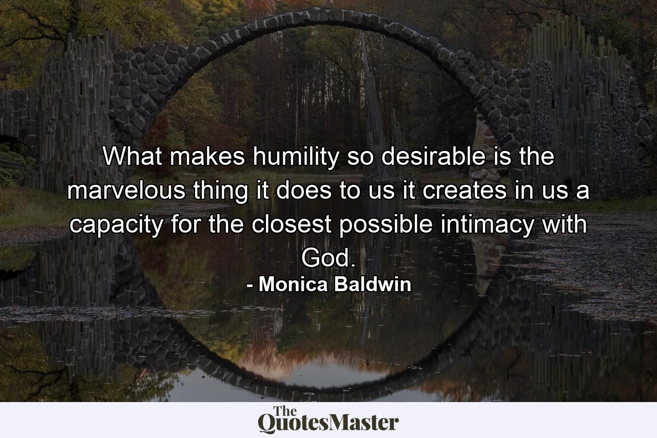 What makes humility so desirable is the marvelous thing it does to us  it creates in us a capacity for the closest possible intimacy with God. - Quote by Monica Baldwin