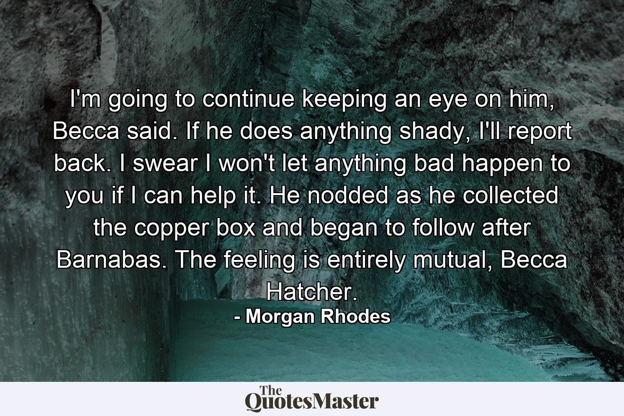 I'm going to continue keeping an eye on him, Becca said. If he does anything shady, I'll report back. I swear I won't let anything bad happen to you if I can help it.  He nodded as he collected the copper box and began to follow after Barnabas. The feeling is entirely mutual, Becca Hatcher. - Quote by Morgan Rhodes