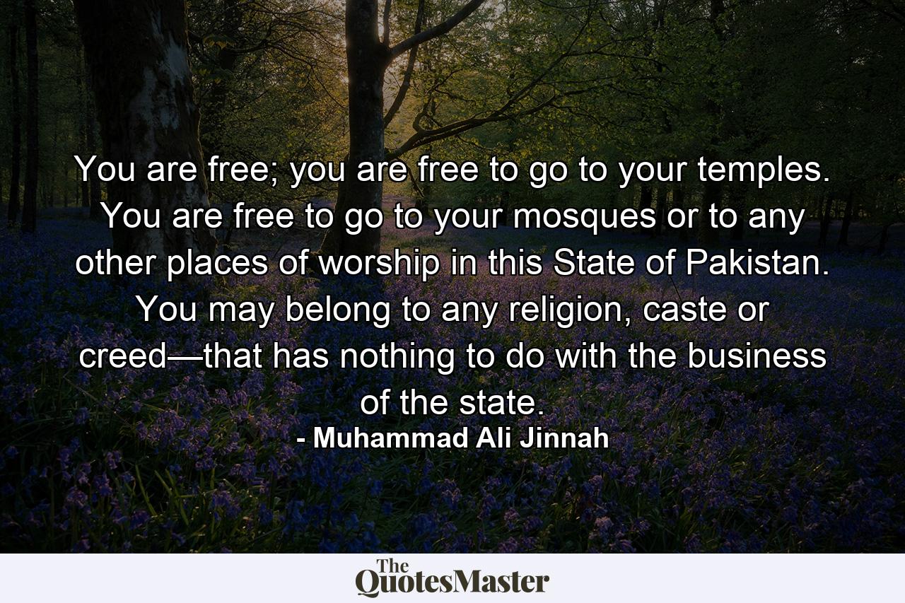 You are free; you are free to go to your temples. You are free to go to your mosques or to any other places of worship in this State of Pakistan. You may belong to any religion, caste or creed—that has nothing to do with the business of the state. - Quote by Muhammad Ali Jinnah