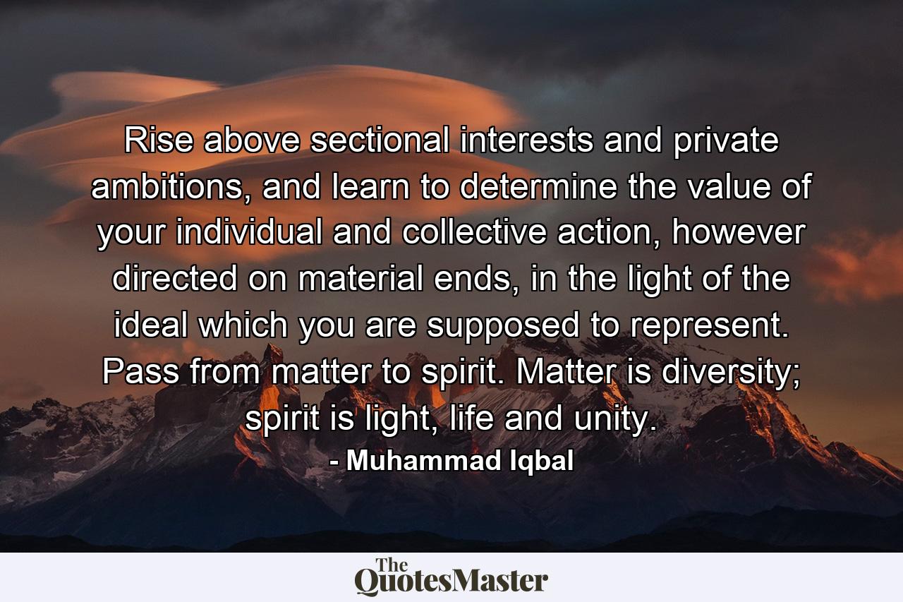 Rise above sectional interests and private ambitions, and learn to determine the value of your individual and collective action, however directed on material ends, in the light of the ideal which you are supposed to represent. Pass from matter to spirit. Matter is diversity; spirit is light, life and unity. - Quote by Muhammad Iqbal