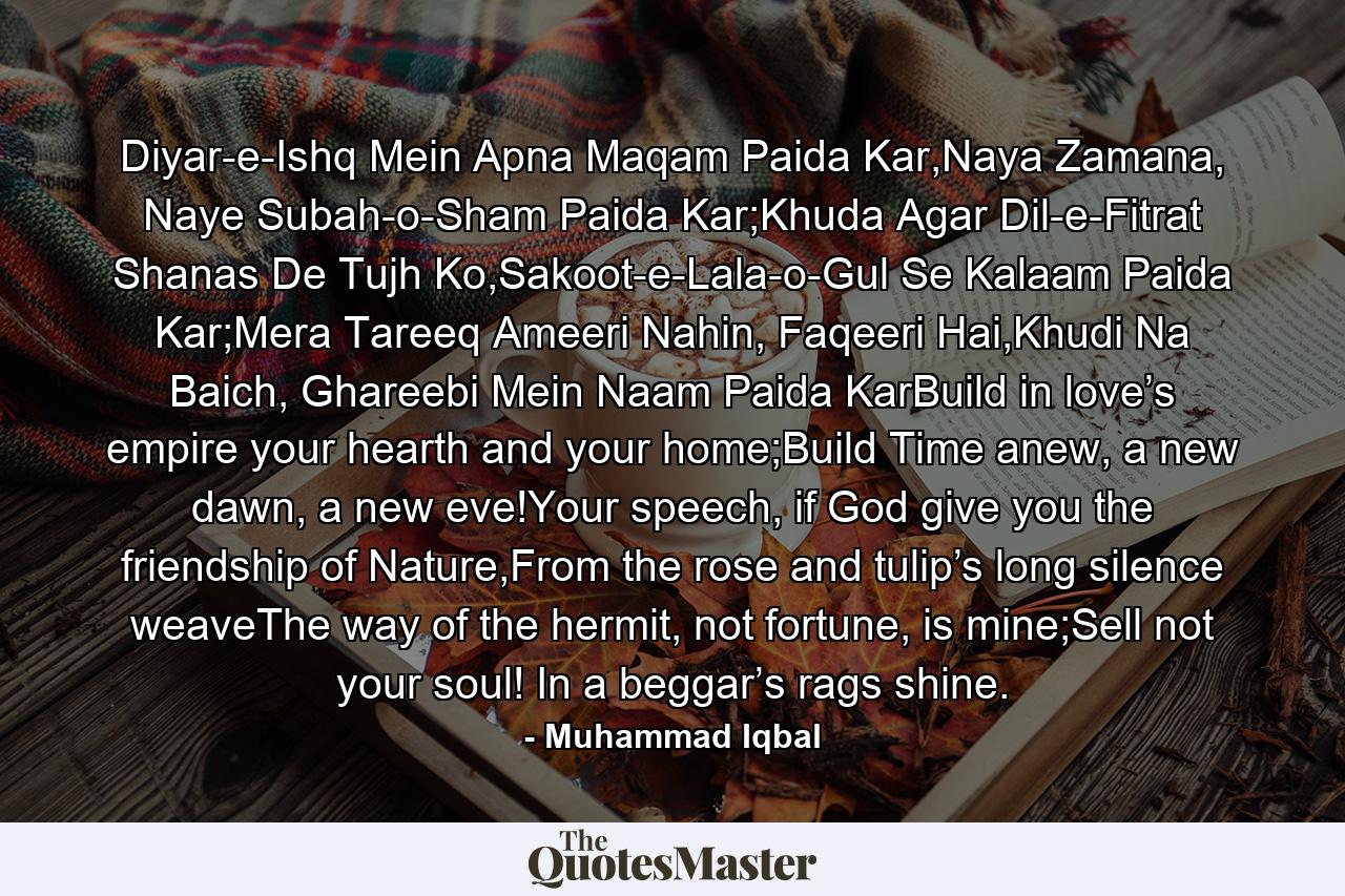 Diyar-e-Ishq Mein Apna Maqam Paida Kar,Naya Zamana, Naye Subah-o-Sham Paida Kar;Khuda Agar Dil-e-Fitrat Shanas De Tujh Ko,Sakoot-e-Lala-o-Gul Se Kalaam Paida Kar;Mera Tareeq Ameeri Nahin, Faqeeri Hai,Khudi Na Baich, Ghareebi Mein Naam Paida KarBuild in love’s empire your hearth and your home;Build Time anew, a new dawn, a new eve!Your speech, if God give you the friendship of Nature,From the rose and tulip’s long silence weaveThe way of the hermit, not fortune, is mine;Sell not your soul! In a beggar’s rags shine. - Quote by Muhammad Iqbal