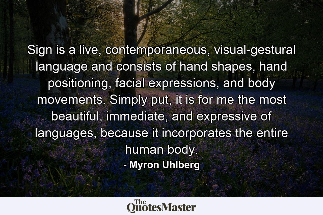 Sign is a live, contemporaneous, visual-gestural language and consists of hand shapes, hand positioning, facial expressions, and body movements. Simply put, it is for me the most beautiful, immediate, and expressive of languages, because it incorporates the entire human body. - Quote by Myron Uhlberg