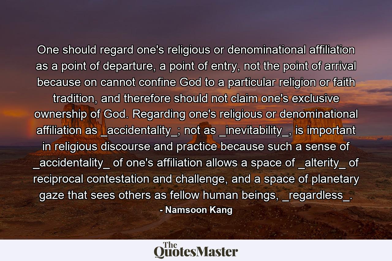 One should regard one's religious or denominational affiliation as a point of departure, a point of entry, not the point of arrival because on cannot confine God to a particular religion or faith tradition, and therefore should not claim one's exclusive ownership of God. Regarding one's religious or denominational affiliation as _accidentality_; not as _inevitability_, is important in religious discourse and practice because such a sense of _accidentality_ of one's affiliation allows a space of _alterity_ of reciprocal contestation and challenge, and a space of planetary gaze that sees others as fellow human beings, _regardless_. - Quote by Namsoon Kang