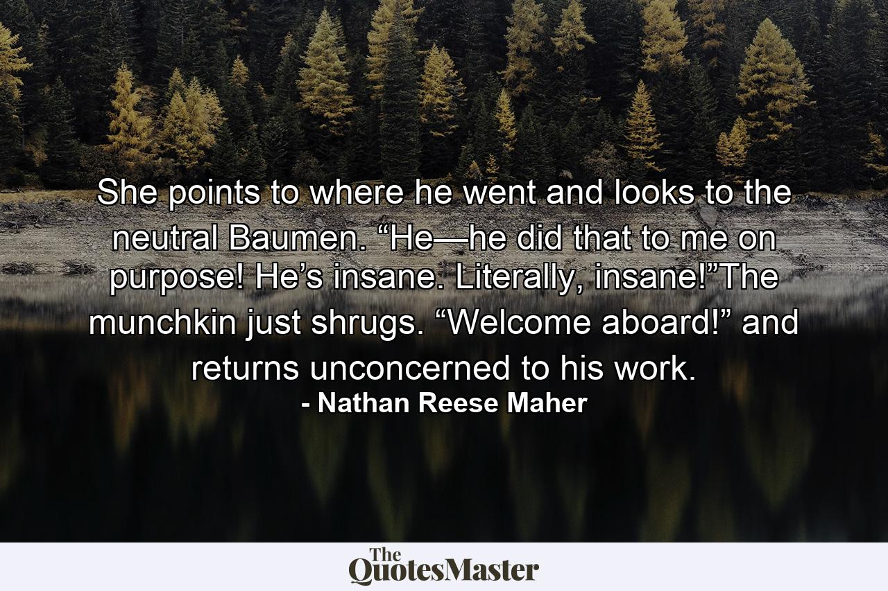 She points to where he went and looks to the neutral Baumen. “He—he did that to me on purpose! He’s insane. Literally, insane!”The munchkin just shrugs. “Welcome aboard!” and returns unconcerned to his work. - Quote by Nathan Reese Maher