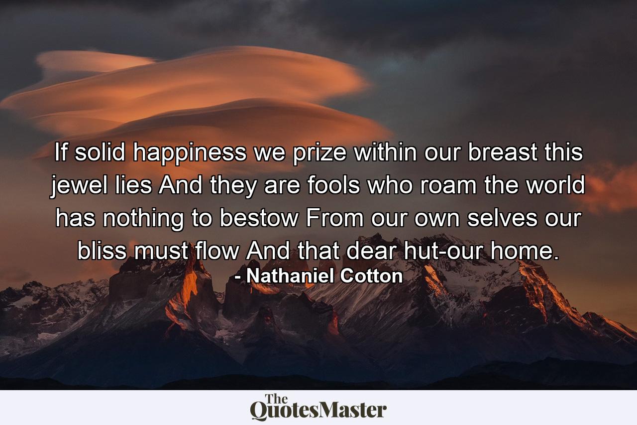 If solid happiness we prize  within our breast this jewel lies  And they are fools who roam  the world has nothing to bestow  From our own selves our bliss must flow  And that dear hut-our home. - Quote by Nathaniel Cotton