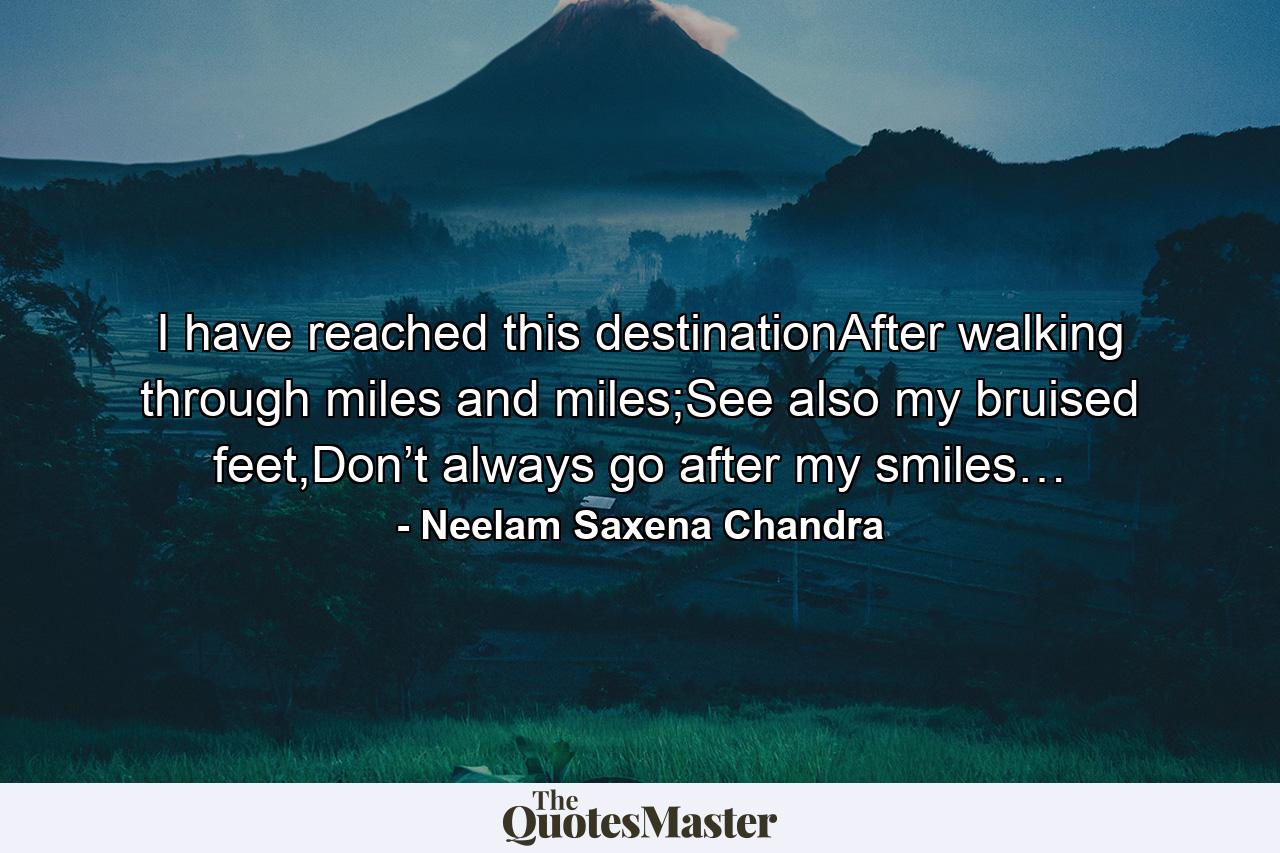 I have reached this destinationAfter walking through miles and miles;See also my bruised feet,Don’t always go after my smiles… - Quote by Neelam Saxena Chandra