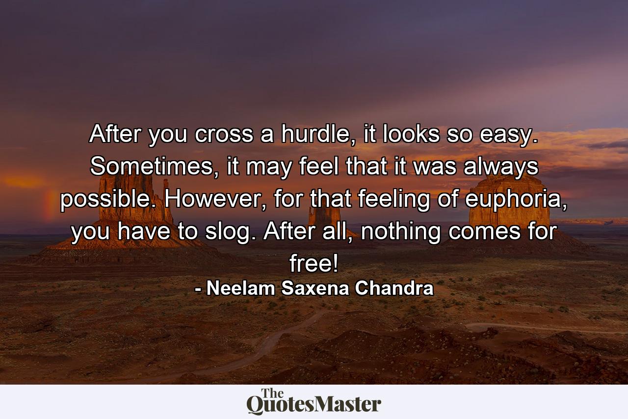 After you cross a hurdle, it looks so easy. Sometimes, it may feel that it was always possible. However, for that feeling of euphoria, you have to slog. After all, nothing comes for free! - Quote by Neelam Saxena Chandra