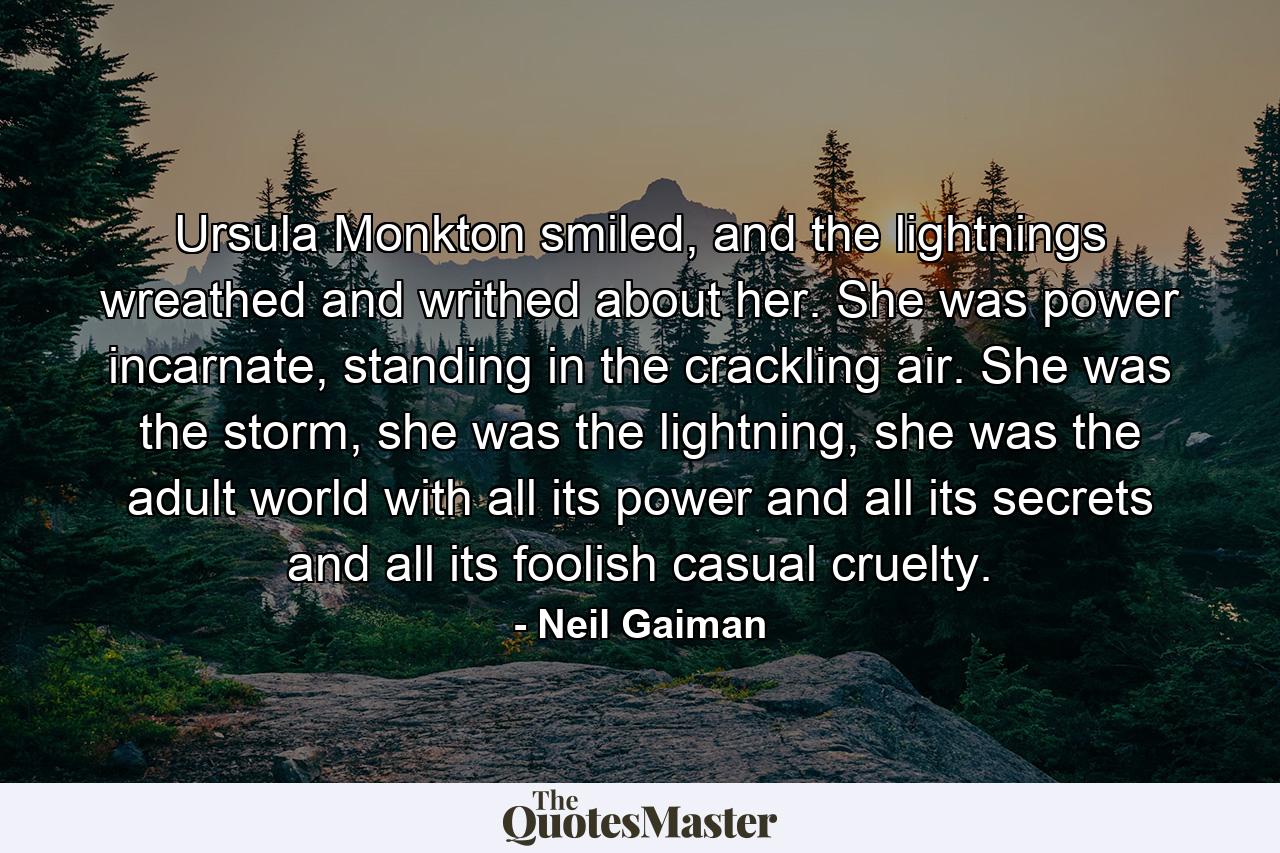 Ursula Monkton smiled, and the lightnings wreathed and writhed about her. She was power incarnate, standing in the crackling air. She was the storm, she was the lightning, she was the adult world with all its power and all its secrets and all its foolish casual cruelty. - Quote by Neil Gaiman