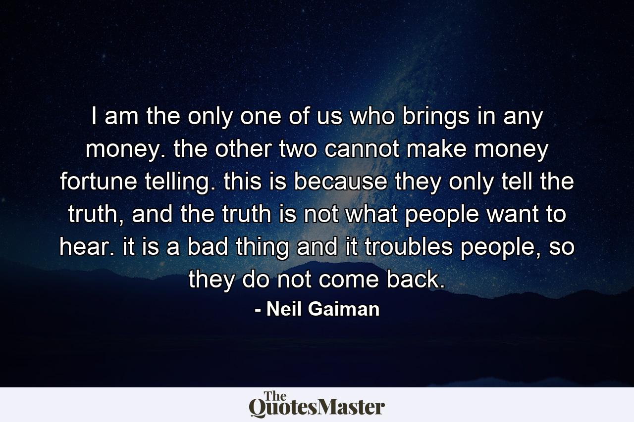 I am the only one of us who brings in any money. the other two cannot make money fortune telling. this is because they only tell the truth, and the truth is not what people want to hear. it is a bad thing and it troubles people, so they do not come back. - Quote by Neil Gaiman