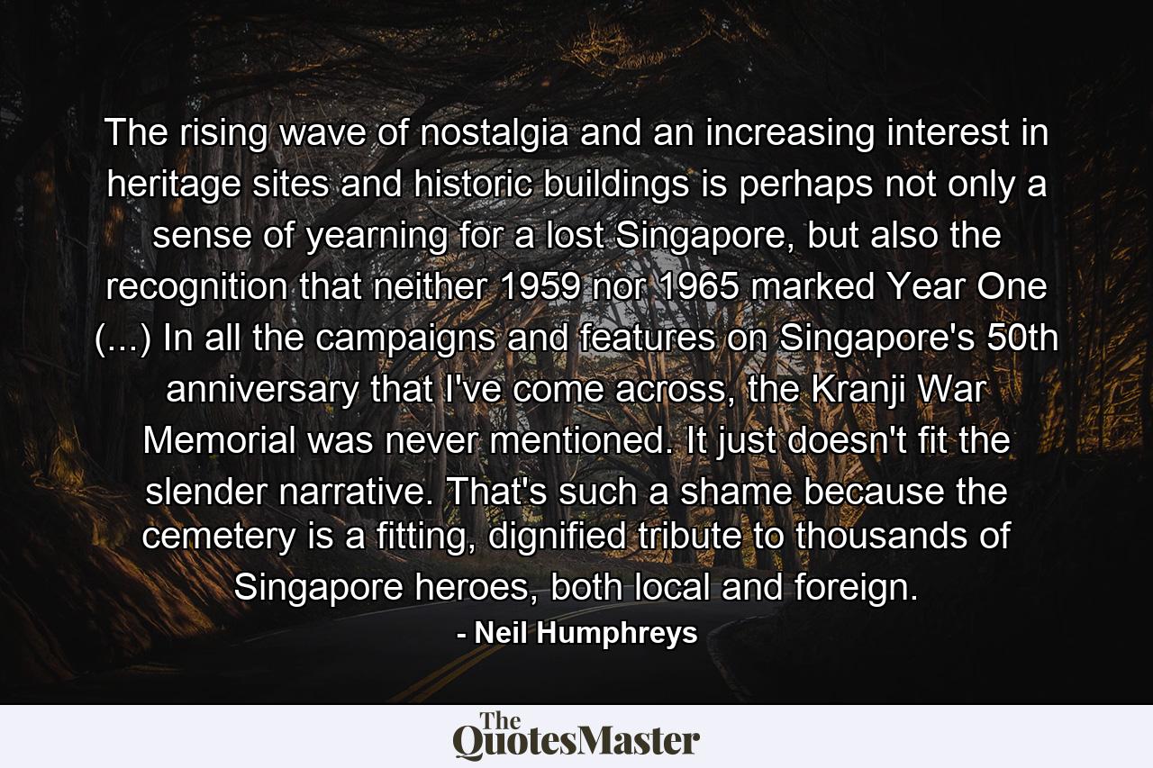 The rising wave of nostalgia and an increasing interest in heritage sites and historic buildings is perhaps not only a sense of yearning for a lost Singapore, but also the recognition that neither 1959 nor 1965 marked Year One (...) In all the campaigns and features on Singapore's 50th anniversary that I've come across, the Kranji War Memorial was never mentioned. It just doesn't fit the slender narrative. That's such a shame because the cemetery is a fitting, dignified tribute to thousands of Singapore heroes, both local and foreign. - Quote by Neil Humphreys