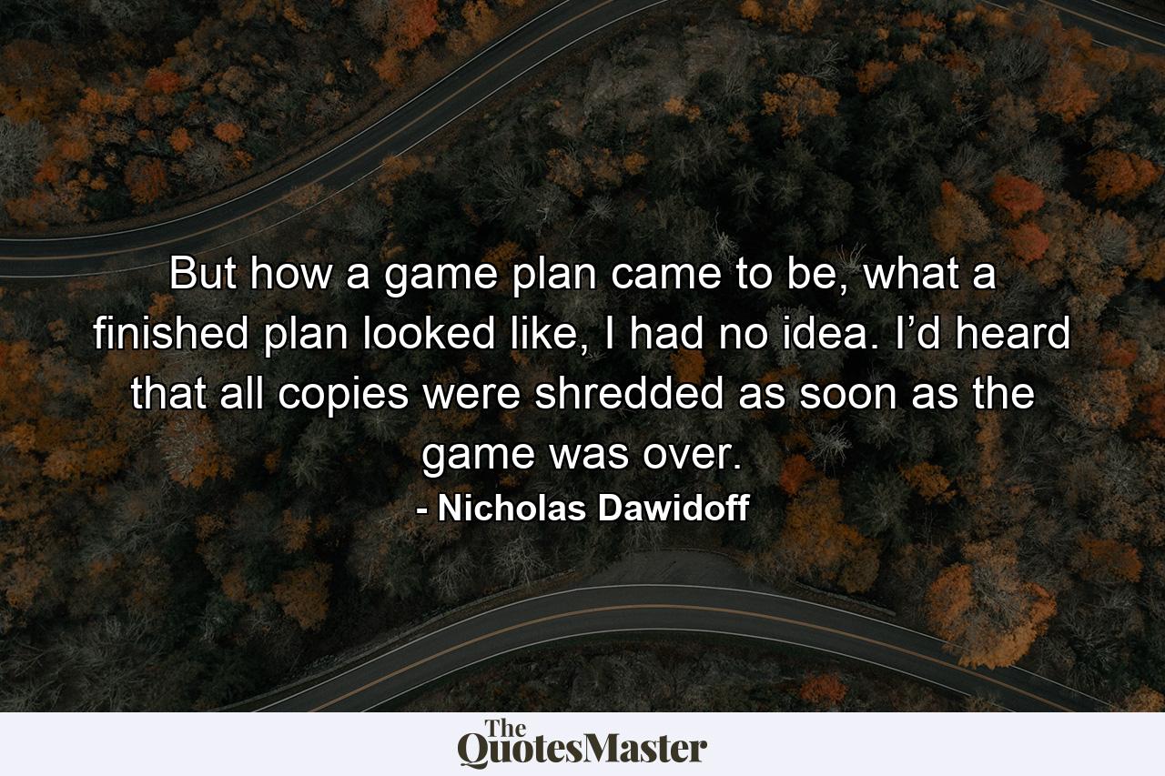 But how a game plan came to be, what a finished plan looked like, I had no idea. I’d heard that all copies were shredded as soon as the game was over. - Quote by Nicholas Dawidoff