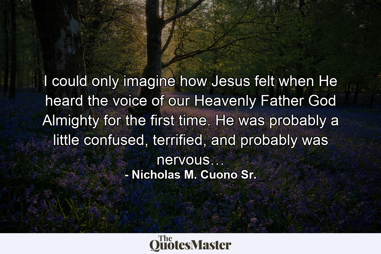 I could only imagine how Jesus felt when He heard the voice of our Heavenly Father God Almighty for the first time. He was probably a little confused, terrified, and probably was nervous… - Quote by Nicholas M. Cuono Sr.