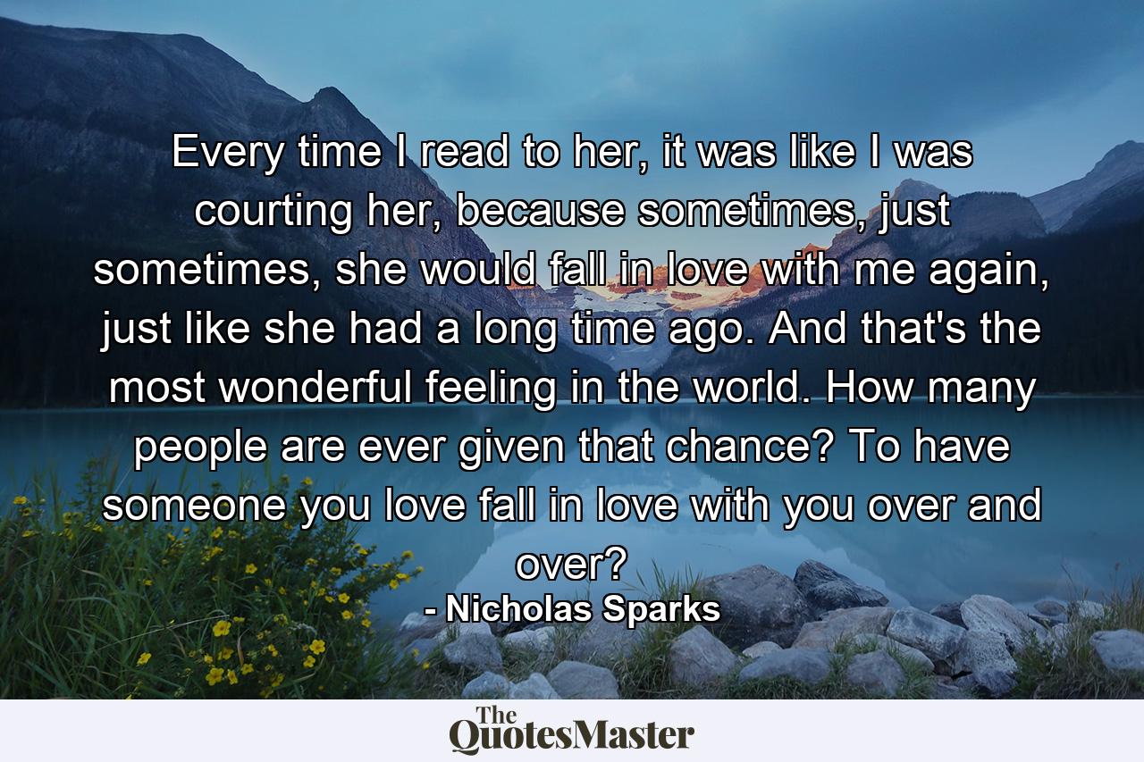 Every time I read to her, it was like I was courting her, because sometimes, just sometimes, she would fall in love with me again, just like she had a long time ago. And that's the most wonderful feeling in the world. How many people are ever given that chance? To have someone you love fall in love with you over and over? - Quote by Nicholas Sparks