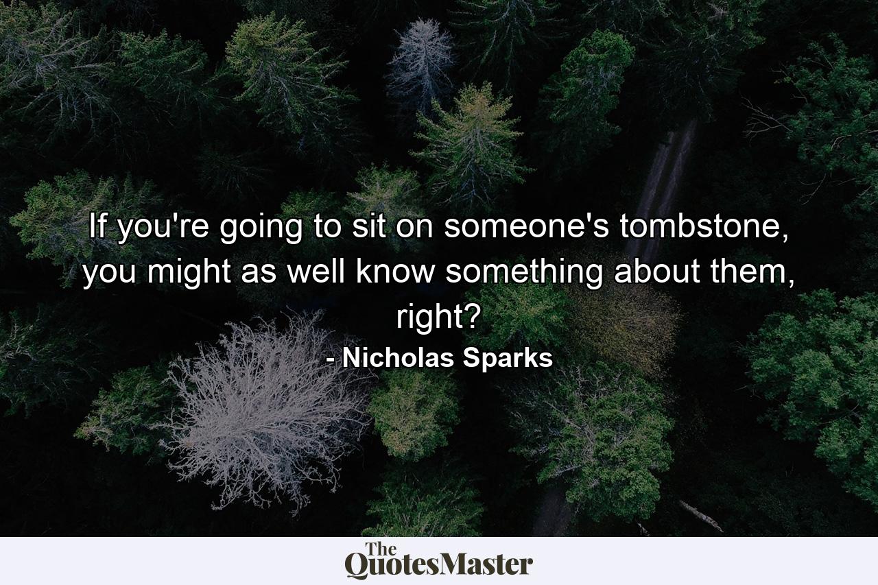 If you're going to sit on someone's tombstone, you might as well know something about them, right? - Quote by Nicholas Sparks