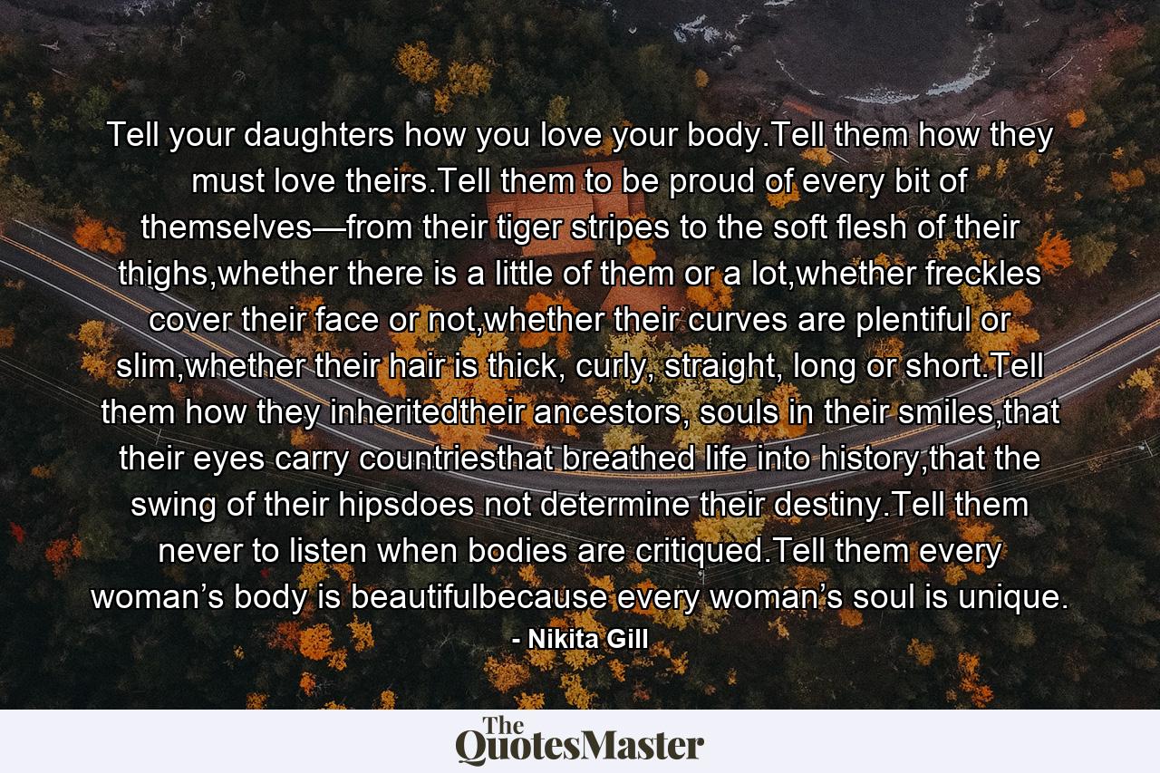 Tell your daughters how you love your body.Tell them how they must love theirs.Tell them to be proud of every bit of themselves—from their tiger stripes to the soft flesh of their thighs,whether there is a little of them or a lot,whether freckles cover their face or not,whether their curves are plentiful or slim,whether their hair is thick, curly, straight, long or short.Tell them how they inheritedtheir ancestors, souls in their smiles,that their eyes carry countriesthat breathed life into history,that the swing of their hipsdoes not determine their destiny.Tell them never to listen when bodies are critiqued.Tell them every woman’s body is beautifulbecause every woman’s soul is unique. - Quote by Nikita Gill