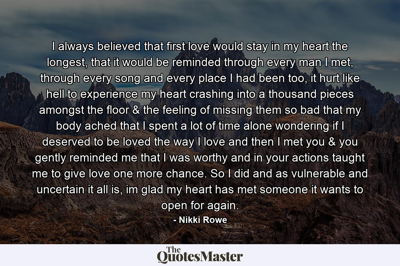 I always believed that first love would stay in my heart the longest, that it would be reminded through every man I met, through every song and every place I had been too, it hurt like hell to experience my heart crashing into a thousand pieces amongst the floor & the feeling of missing them so bad that my body ached that I spent a lot of time alone wondering if I deserved to be loved the way I love and then I met you & you gently reminded me that I was worthy and in your actions taught me to give love one more chance. So I did and as vulnerable and uncertain it all is, im glad my heart has met someone it wants to open for again. - Quote by Nikki Rowe