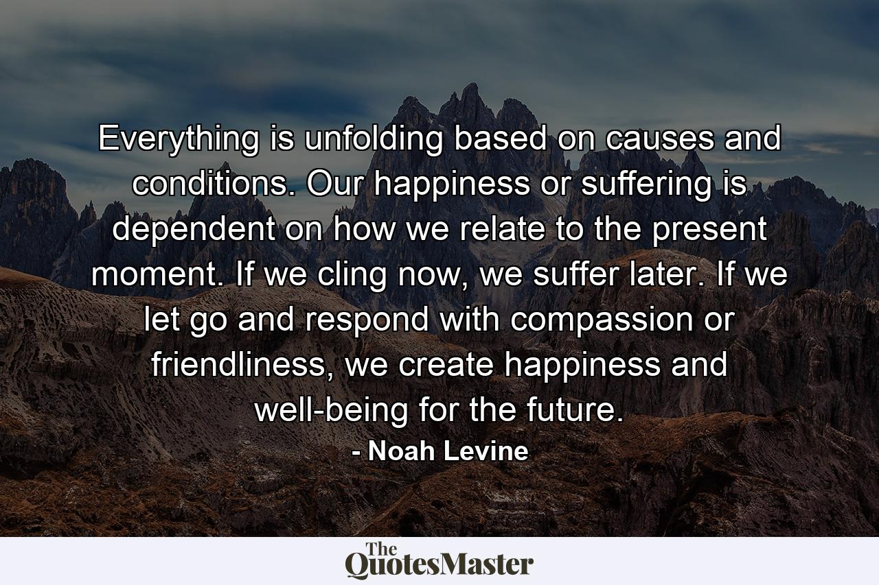 Everything is unfolding based on causes and conditions. Our happiness or suffering is dependent on how we relate to the present moment. If we cling now, we suffer later. If we let go and respond with compassion or friendliness, we create happiness and well-being for the future. - Quote by Noah Levine