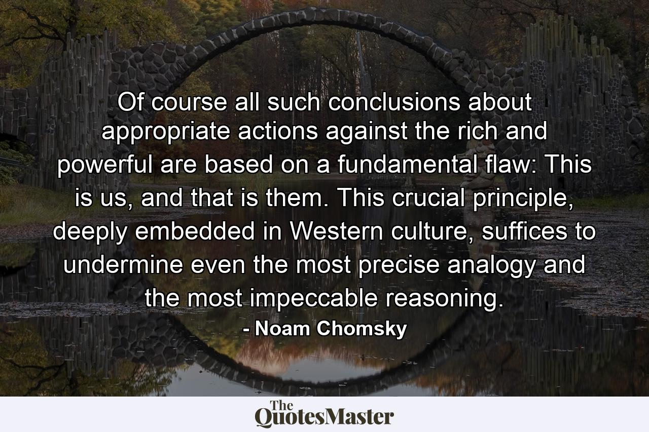 Of course all such conclusions about appropriate actions against the rich and powerful are based on a fundamental flaw: This is us, and that is them. This crucial principle, deeply embedded in Western culture, suffices to undermine even the most precise analogy and the most impeccable reasoning. - Quote by Noam Chomsky