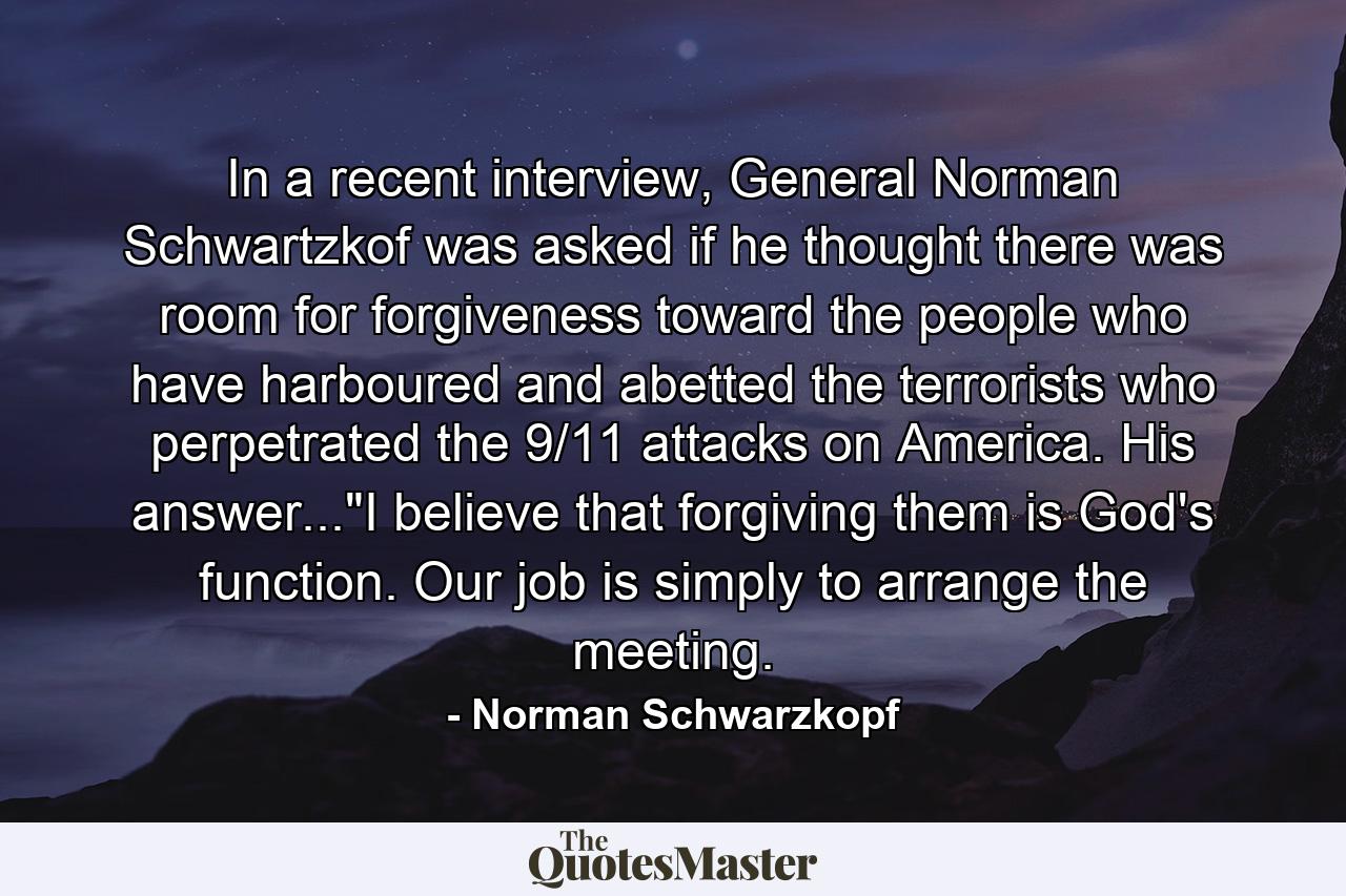 In a recent interview, General Norman Schwartzkof was asked if he thought there was room for forgiveness toward the people who have harboured and abetted the terrorists who perpetrated the 9/11 attacks on America. His answer...