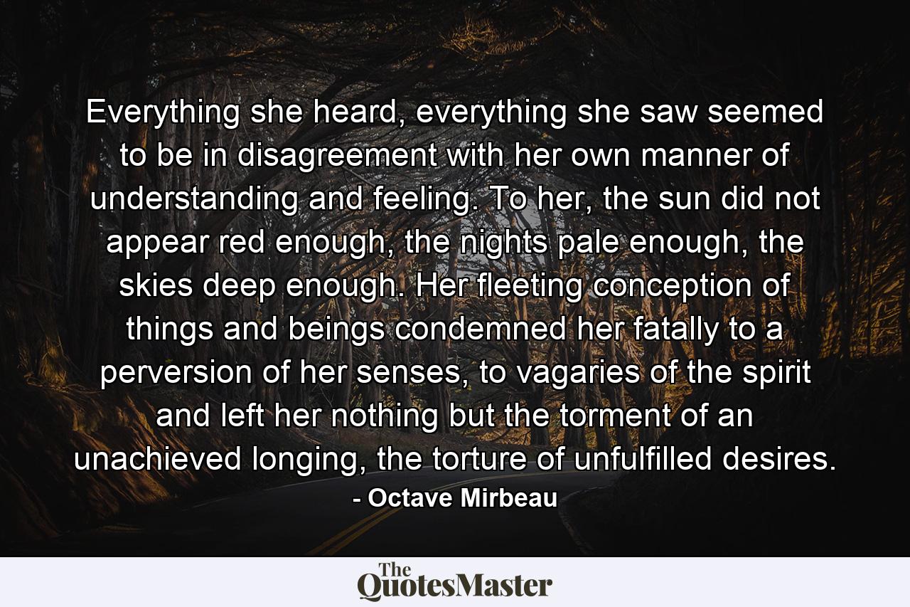 Everything she heard, everything she saw seemed to be in disagreement with her own manner of understanding and feeling. To her, the sun did not appear red enough, the nights pale enough, the skies deep enough. Her fleeting conception of things and beings condemned her fatally to a perversion of her senses, to vagaries of the spirit and left her nothing but the torment of an unachieved longing, the torture of unfulfilled desires. - Quote by Octave Mirbeau