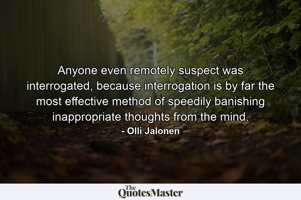 Anyone even remotely suspect was interrogated, because interrogation is by far the most effective method of speedily banishing inappropriate thoughts from the mind. - Quote by Olli Jalonen