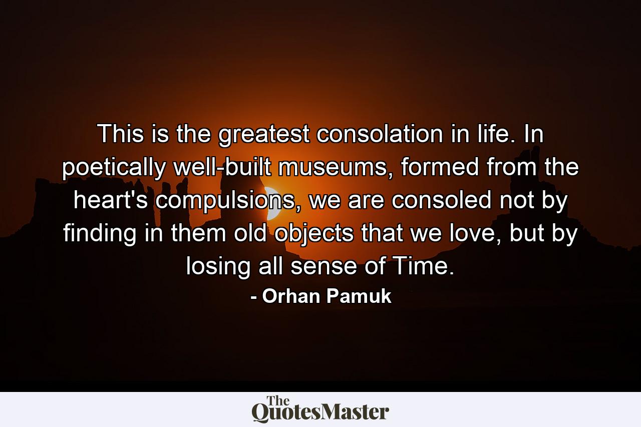 This is the greatest consolation in life. In poetically well-built museums, formed from the heart's compulsions, we are consoled not by finding in them old objects that we love, but by losing all sense of Time. - Quote by Orhan Pamuk