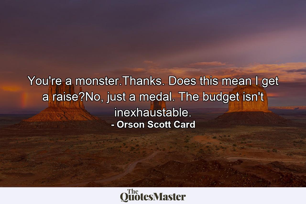 You're a monster.Thanks. Does this mean I get a raise?No, just a medal. The budget isn't inexhaustable. - Quote by Orson Scott Card