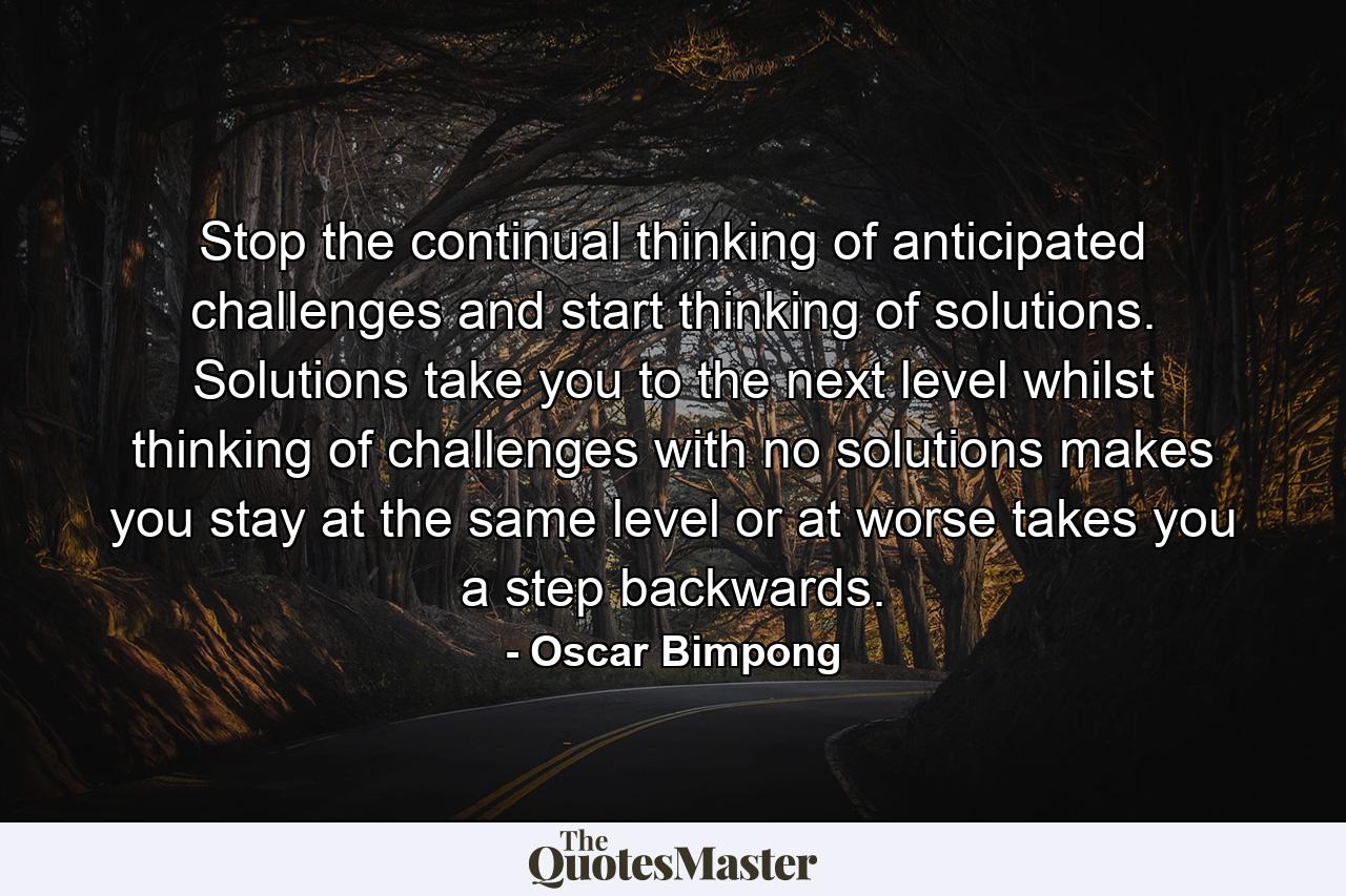 Stop the continual thinking of anticipated challenges and start thinking of solutions. Solutions take you to the next level whilst thinking of challenges with no solutions makes you stay at the same level or at worse takes you a step backwards. - Quote by Oscar Bimpong