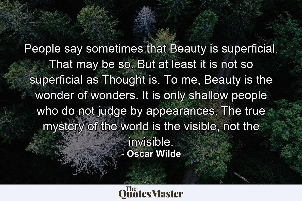 People say sometimes that Beauty is superficial. That may be so. But at least it is not so superficial as Thought is. To me, Beauty is the wonder of wonders. It is only shallow people who do not judge by appearances. The true mystery of the world is the visible, not the invisible. - Quote by Oscar Wilde