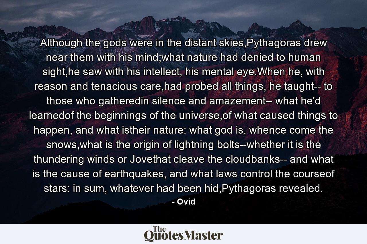 Although the gods were in the distant skies,Pythagoras drew near them with his mind;what nature had denied to human sight,he saw with his intellect, his mental eye.When he, with reason and tenacious care,had probed all things, he taught-- to those who gatheredin silence and amazement-- what he'd learnedof the beginnings of the universe,of what caused things to happen, and what istheir nature: what god is, whence come the snows,what is the origin of lightning bolts--whether it is the thundering winds or Jovethat cleave the cloudbanks-- and what is the cause of earthquakes, and what laws control the courseof stars: in sum, whatever had been hid,Pythagoras revealed. - Quote by Ovid