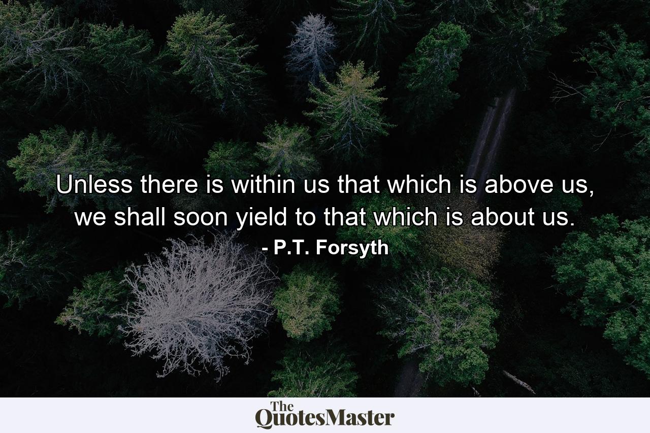 Unless there is within us that which is above us, we shall soon yield to that which is about us. - Quote by P.T. Forsyth