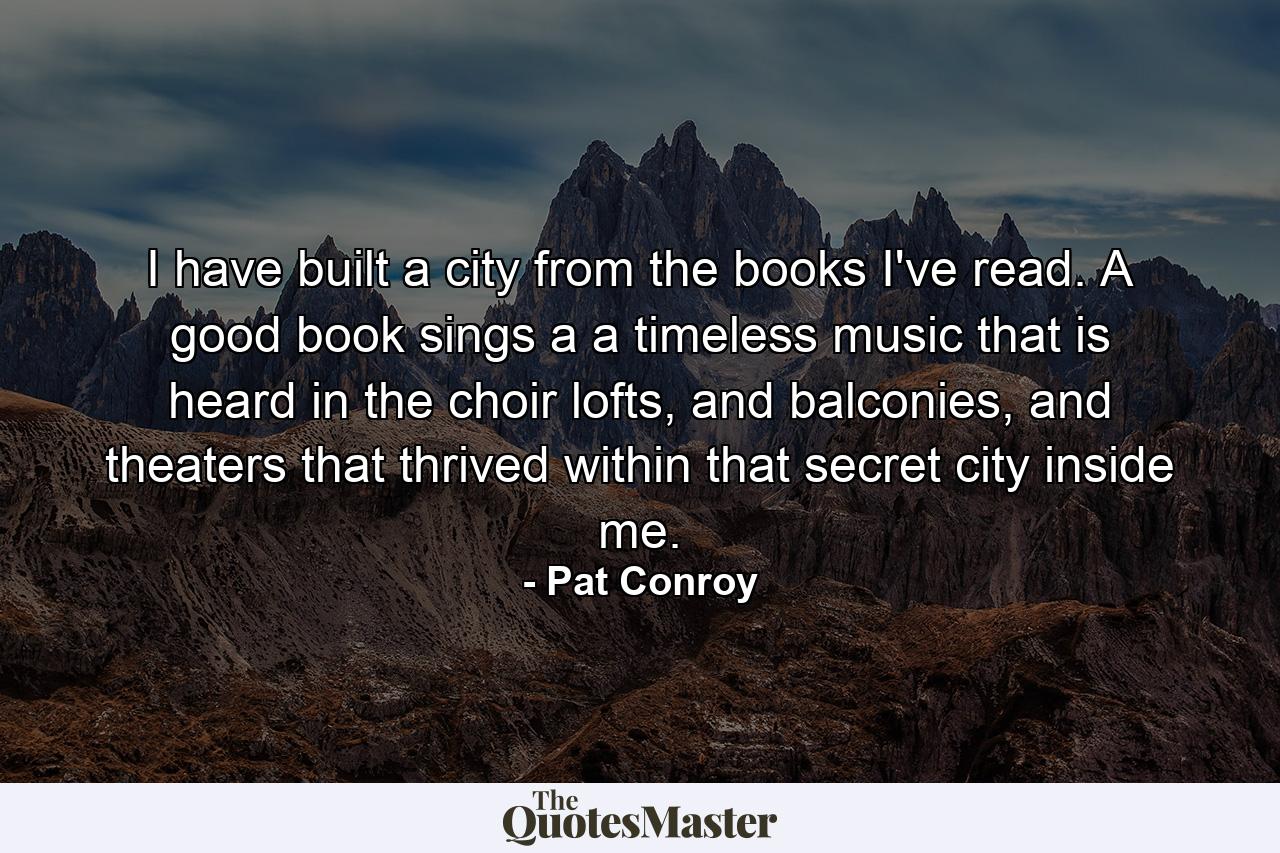 I have built a city from the books I've read. A good book sings a a timeless music that is heard in the choir lofts, and balconies, and theaters that thrived within that secret city inside me. - Quote by Pat Conroy