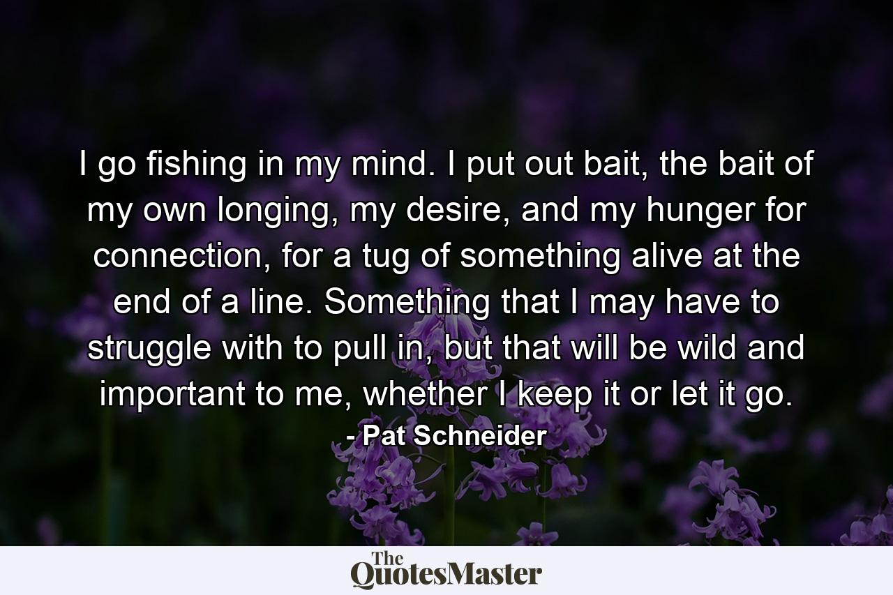 I go fishing in my mind. I put out bait, the bait of my own longing, my desire, and my hunger for connection, for a tug of something alive at the end of a line. Something that I may have to struggle with to pull in, but that will be wild and important to me, whether I keep it or let it go. - Quote by Pat Schneider